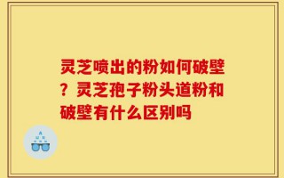 灵芝喷出的粉如何破壁？灵芝孢子粉头道粉和破壁有什么区别吗