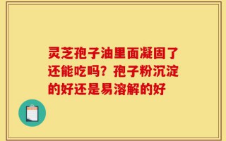 灵芝孢子油里面凝固了还能吃吗？孢子粉沉淀的好还是易溶解的好