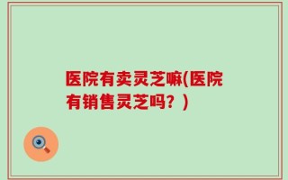 医院有卖灵芝嘛(医院有销售灵芝吗？)