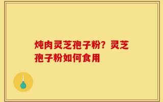 炖肉灵芝孢子粉？灵芝孢子粉如何食用