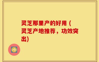 灵芝那里产的好用 (灵芝产地推荐，功效突出)