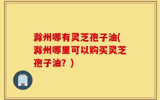 滁州哪有灵芝孢子油(滁州哪里可以购买灵芝孢子油？)
