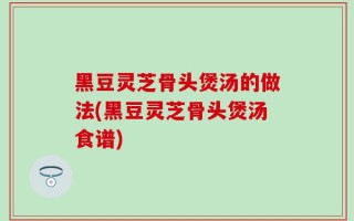 黑豆灵芝骨头煲汤的做法(黑豆灵芝骨头煲汤食谱)