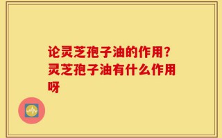 论灵芝孢子油的作用？灵芝孢子油有什么作用呀