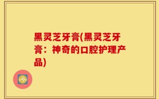 黑灵芝牙膏(黑灵芝牙膏：神奇的口腔护理产品)