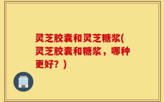 灵芝胶囊和灵芝糖浆(灵芝胶囊和糖浆，哪种更好？)