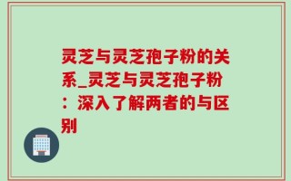 灵芝与灵芝孢子粉的关系_灵芝与灵芝孢子粉：深入了解两者的与区别
