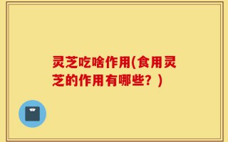 灵芝吃啥作用(食用灵芝的作用有哪些？)