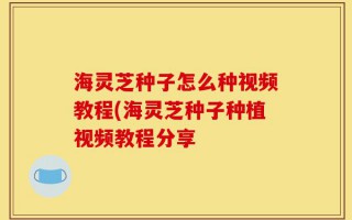海灵芝种子怎么种视频教程(海灵芝种子种植视频教程分享