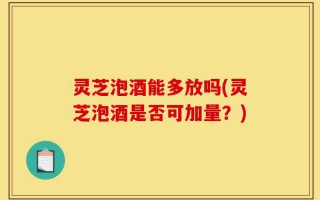 灵芝泡酒能多放吗(灵芝泡酒是否可加量？)