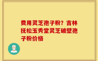 费用灵芝孢子粉？吉林抚松玉秀堂灵芝破壁孢子粉价格