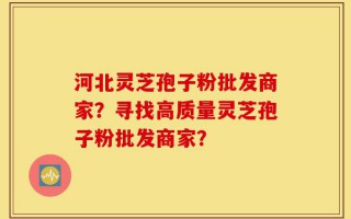 河北灵芝孢子粉批发商家？寻找高质量灵芝孢子粉批发商家？