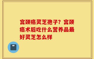 宫颈癌灵芝孢子？宫颈癌术后吃什么营养品最好灵芝怎么样