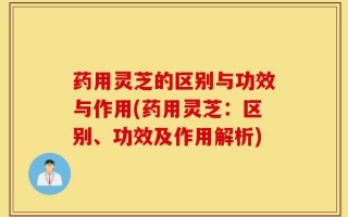 药用灵芝的区别与功效与作用(药用灵芝：区别、功效及作用解析)