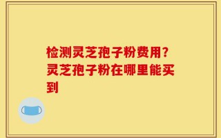 检测灵芝孢子粉费用？灵芝孢子粉在哪里能买到