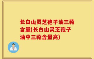 长白山灵芝孢子油三萜含量(长白山灵芝孢子油中三萜含量高)