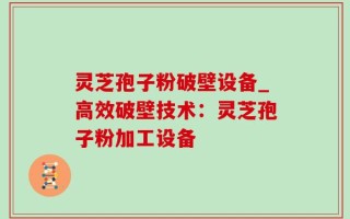 灵芝孢子粉破壁设备_高效破壁技术：灵芝孢子粉加工设备