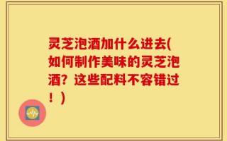 灵芝泡酒加什么进去(如何制作美味的灵芝泡酒？这些配料不容错过！)