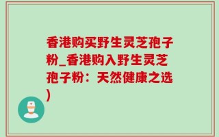 香港购买野生灵芝孢子粉_香港购入野生灵芝孢子粉：天然健康之选)