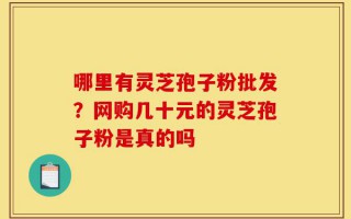 哪里有灵芝孢子粉批发？网购几十元的灵芝孢子粉是真的吗