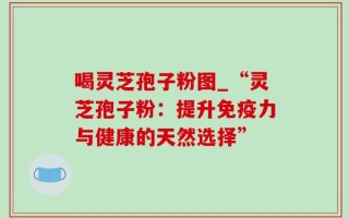 喝灵芝孢子粉图_“灵芝孢子粉：提升免疫力与健康的天然选择”
