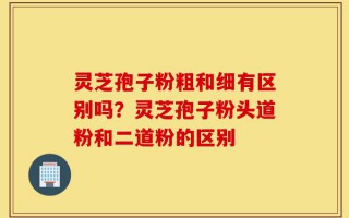 灵芝孢子粉粗和细有区别吗？灵芝孢子粉头道粉和二道粉的区别