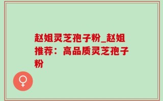 赵姐灵芝孢子粉_赵姐推荐：高品质灵芝孢子粉