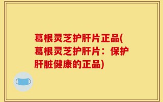葛根灵芝护肝片正品(葛根灵芝护肝片：保护肝脏健康的正品)