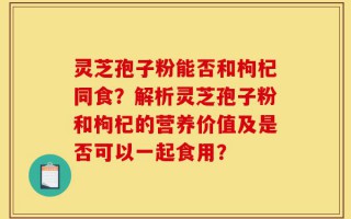 灵芝孢子粉能否和枸杞同食？解析灵芝孢子粉和枸杞的营养价值及是否可以一起食用？