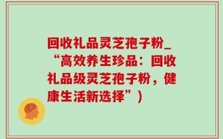 回收礼品灵芝孢子粉_“高效养生珍品：回收礼品级灵芝孢子粉，健康生活新选择”)