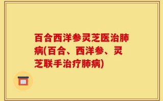 百合西洋参灵芝医治肺病(百合、西洋参、灵芝联手治疗肺病)