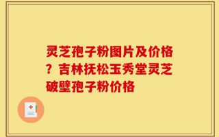 灵芝孢子粉图片及价格？吉林抚松玉秀堂灵芝破壁孢子粉价格