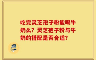 吃完灵芝孢子粉能喝牛奶么？灵芝孢子粉与牛奶的搭配是否合适？