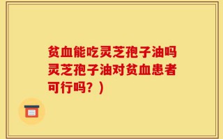 贫血能吃灵芝孢子油吗灵芝孢子油对贫血患者可行吗？)