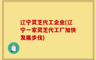 辽宁灵芝代工企业(辽宁一家灵芝代工厂加快发展步伐)