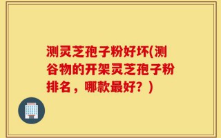 测灵芝孢子粉好坏(测谷物的开架灵芝孢子粉排名，哪款最好？)