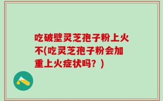 吃破壁灵芝孢子粉上火不(吃灵芝孢子粉会加重上火症状吗？)