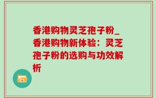 香港购物灵芝孢子粉_香港购物新体验：灵芝孢子粉的选购与功效解析