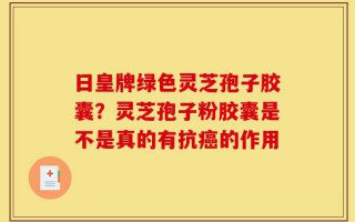日皇牌绿色灵芝孢子胶囊？灵芝孢子粉胶囊是不是真的有抗癌的作用