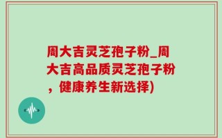 周大吉灵芝孢子粉_周大吉高品质灵芝孢子粉，健康养生新选择)
