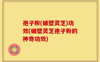 孢子粉(破壁灵芝)功效(破壁灵芝孢子粉的神奇功效)