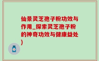 仙景灵芝孢子粉功效与作用_探索灵芝孢子粉的神奇功效与健康益处)