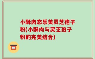 小酥肉态乐美灵芝孢子粉(小酥肉与灵芝孢子粉的完美结合)
