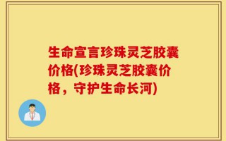 生命宣言珍珠灵芝胶囊价格(珍珠灵芝胶囊价格，守护生命长河)