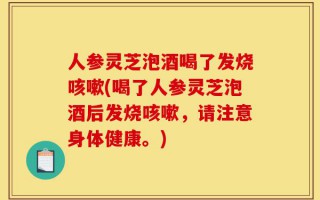 人参灵芝泡酒喝了发烧咳嗽(喝了人参灵芝泡酒后发烧咳嗽，请注意身体健康。)