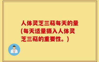 人体灵芝三萜每天的量(每天适量摄入人体灵芝三萜的重要性。)