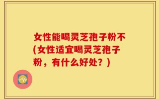 女性能喝灵芝孢子粉不(女性适宜喝灵芝孢子粉，有什么好处？)