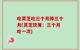 吃灵芝吃三个月停三个月(灵芝饮用：三个月吃一次)