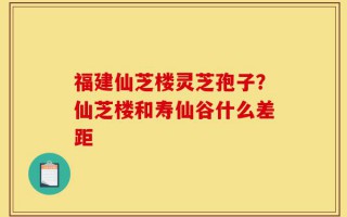 福建仙芝楼灵芝孢子？仙芝楼和寿仙谷什么差距