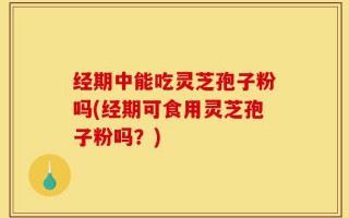 经期中能吃灵芝孢子粉吗(经期可食用灵芝孢子粉吗？)